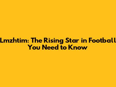 Lmzhtim: The Rising Star in Football You Need to Know