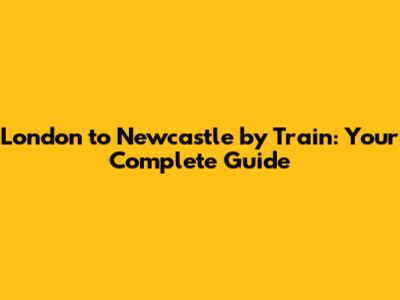 London to Newcastle by Train: Your Complete Guide