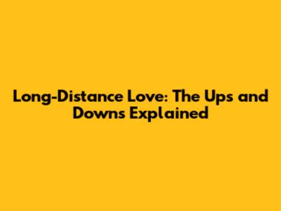 Long-Distance Love: The Ups and Downs Explained