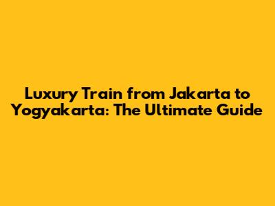 Luxury Train from Jakarta to Yogyakarta: The Ultimate Guide