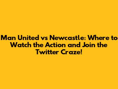 Man United vs Newcastle: Where to Watch the Action and Join the Twitter Craze!