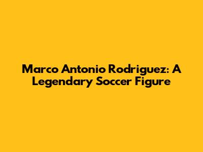 Marco Antonio Rodriguez: A Legendary Soccer Figure