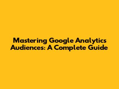 Mastering Google Analytics Audiences: A Complete Guide