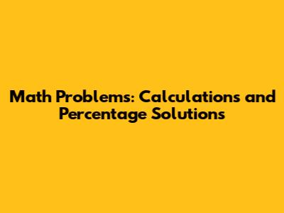 Math Problems: Calculations and Percentage Solutions