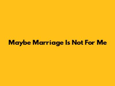 Maybe Marriage Is Not For Me