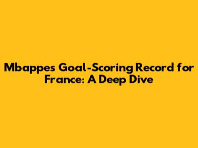 Mbappe's Goal-Scoring Record for France: A Deep Dive
