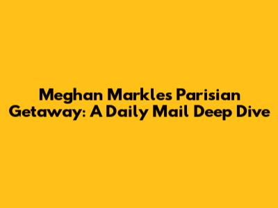 Meghan Markle's Parisian Getaway: A Daily Mail Deep Dive