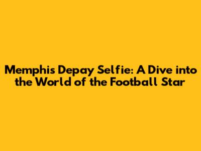 Memphis Depay Selfie: A Dive into the World of the Football Star