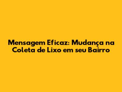 Mensagem Eficaz: Mudança na Coleta de Lixo em seu Bairro