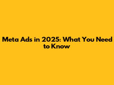 Meta Ads in 2025: What You Need to Know