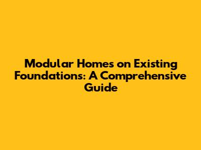 Modular Homes on Existing Foundations: A Comprehensive Guide