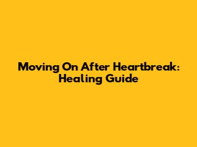 Moving On After Heartbreak: Healing Guide