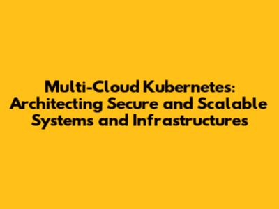 Multi-Cloud Kubernetes: Architecting Secure and Scalable Systems and Infrastructures