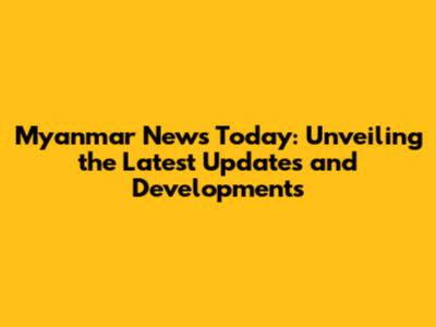 Myanmar News Today: Unveiling the Latest Updates and Developments