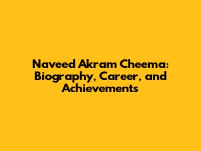 Naveed Akram Cheema: Biography, Career, and Achievements