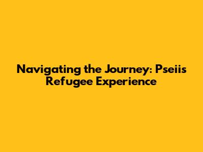 Navigating the Journey: Pseii's Refugee Experience