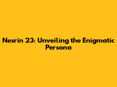 Nesrin 23: Unveiling the Enigmatic Persona