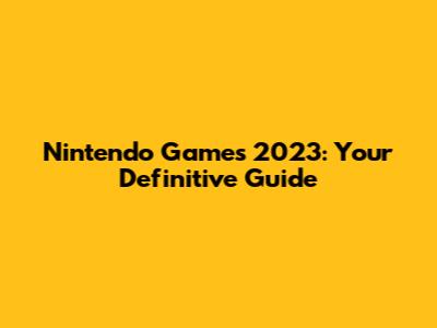Nintendo Games 2023: Your Definitive Guide