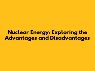 Nuclear Energy: Exploring the Advantages and Disadvantages