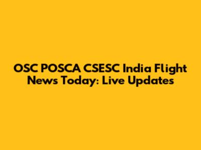 OSC POSCA CSESC India Flight News Today: Live Updates