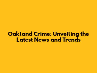 Oakland Crime: Unveiling the Latest News and Trends