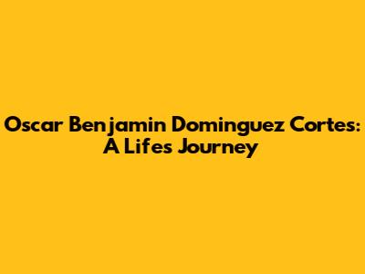Oscar Benjamin Dominguez Cortes: A Life's Journey