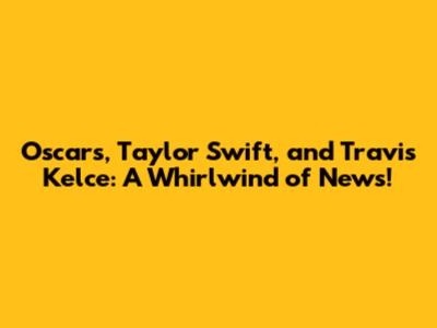 Oscars, Taylor Swift, and Travis Kelce: A Whirlwind of News!
