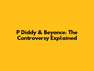 P Diddy & Beyonce: The Controversy Explained