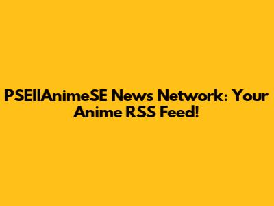 PSEIIAnimeSE News Network: Your Anime RSS Feed!