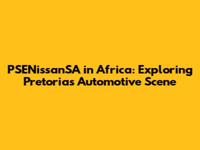 PSENissanSA in Africa: Exploring Pretoria's Automotive Scene
