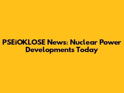 PSEiOKLOSE News: Nuclear Power Developments Today