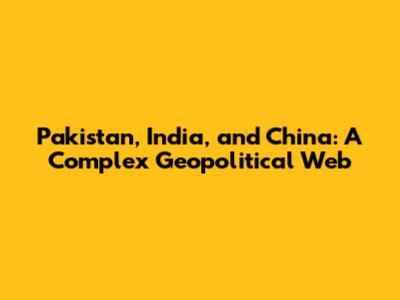 Pakistan, India, and China: A Complex Geopolitical Web