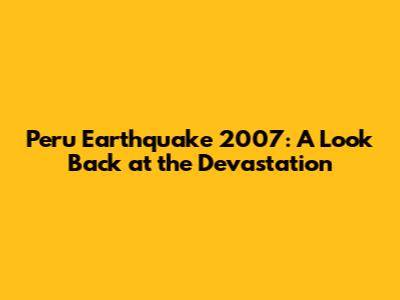 Peru Earthquake 2007: A Look Back at the Devastation