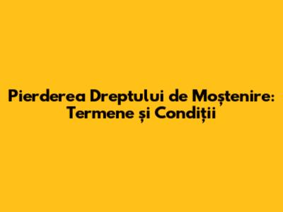 Pierderea Dreptului de Moștenire: Termene și Condiții