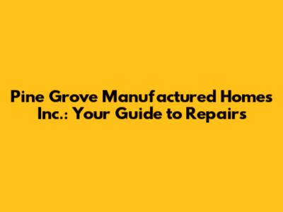 Pine Grove Manufactured Homes Inc.: Your Guide to Repairs