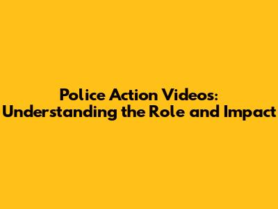 Police Action Videos: Understanding the Role and Impact