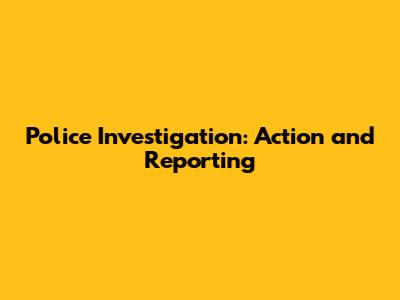 Police Investigation: Action and Reporting