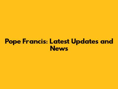 Pope Francis: Latest Updates and News