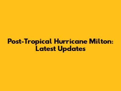 Post-Tropical Hurricane Milton: Latest Updates