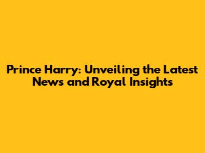 Prince Harry: Unveiling the Latest News and Royal Insights