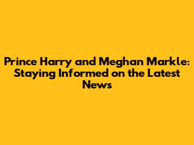 Prince Harry and Meghan Markle: Staying Informed on the Latest News