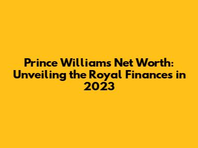 Prince William's Net Worth: Unveiling the Royal Finances in 2023