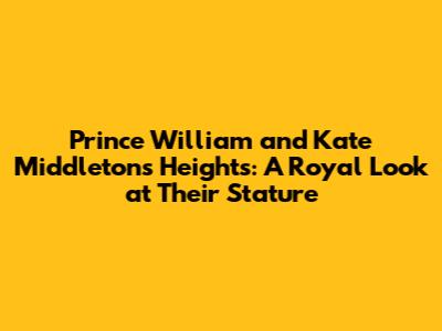 Prince William and Kate Middleton's Heights: A Royal Look at Their Stature