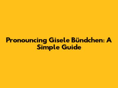 Pronouncing Gisele Bündchen: A Simple Guide