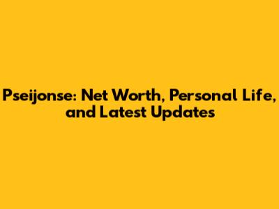 Pseijonse: Net Worth, Personal Life, and Latest Updates