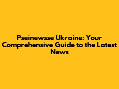 Pseinewsse Ukraine: Your Comprehensive Guide to the Latest News