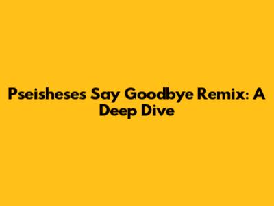 Pseishese's 'Say Goodbye' Remix: A Deep Dive
