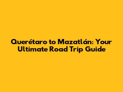 Querétaro to Mazatlán: Your Ultimate Road Trip Guide