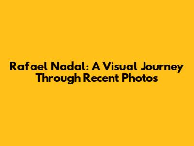 Rafael Nadal: A Visual Journey Through Recent Photos