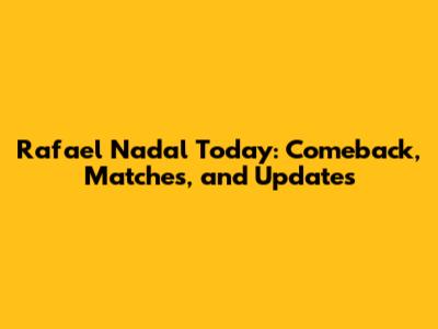 Rafael Nadal Today: Comeback, Matches, and Updates